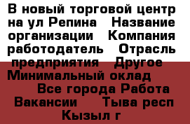 В новый торговой центр на ул Репина › Название организации ­ Компания-работодатель › Отрасль предприятия ­ Другое › Минимальный оклад ­ 10 000 - Все города Работа » Вакансии   . Тыва респ.,Кызыл г.